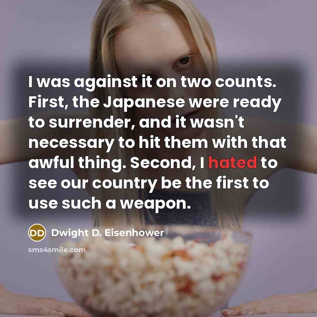 “I was against it on two counts. First, the Japanese were ready to surrender, and it wasn't necessary to hit them with that awful thing. Second, I hated to see our country be the first to use such a weapon.” quote by Dwight D. Eisenhower