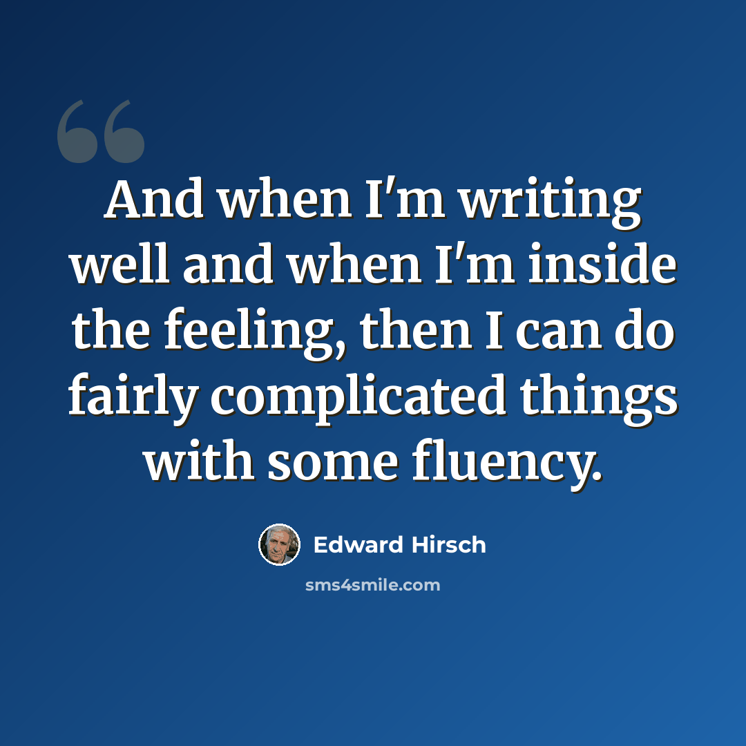 “And when I'm writing well and when I'm inside the feeling, then I can do fairly complicated things with some fluency.” quote by Edward Hirsch