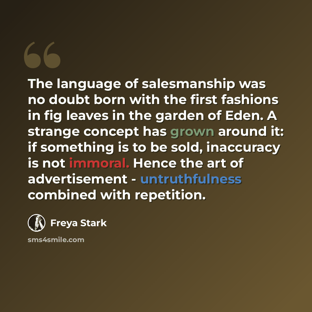 “The language of salesmanship was no doubt born with the first fashions in fig leaves in the garden of Eden. A strange concept has grown around it: if something is to be sold, inaccuracy is not immoral. Hence the art of advertisement - untruthfulness combined with repetition.” quote by Freya Stark
