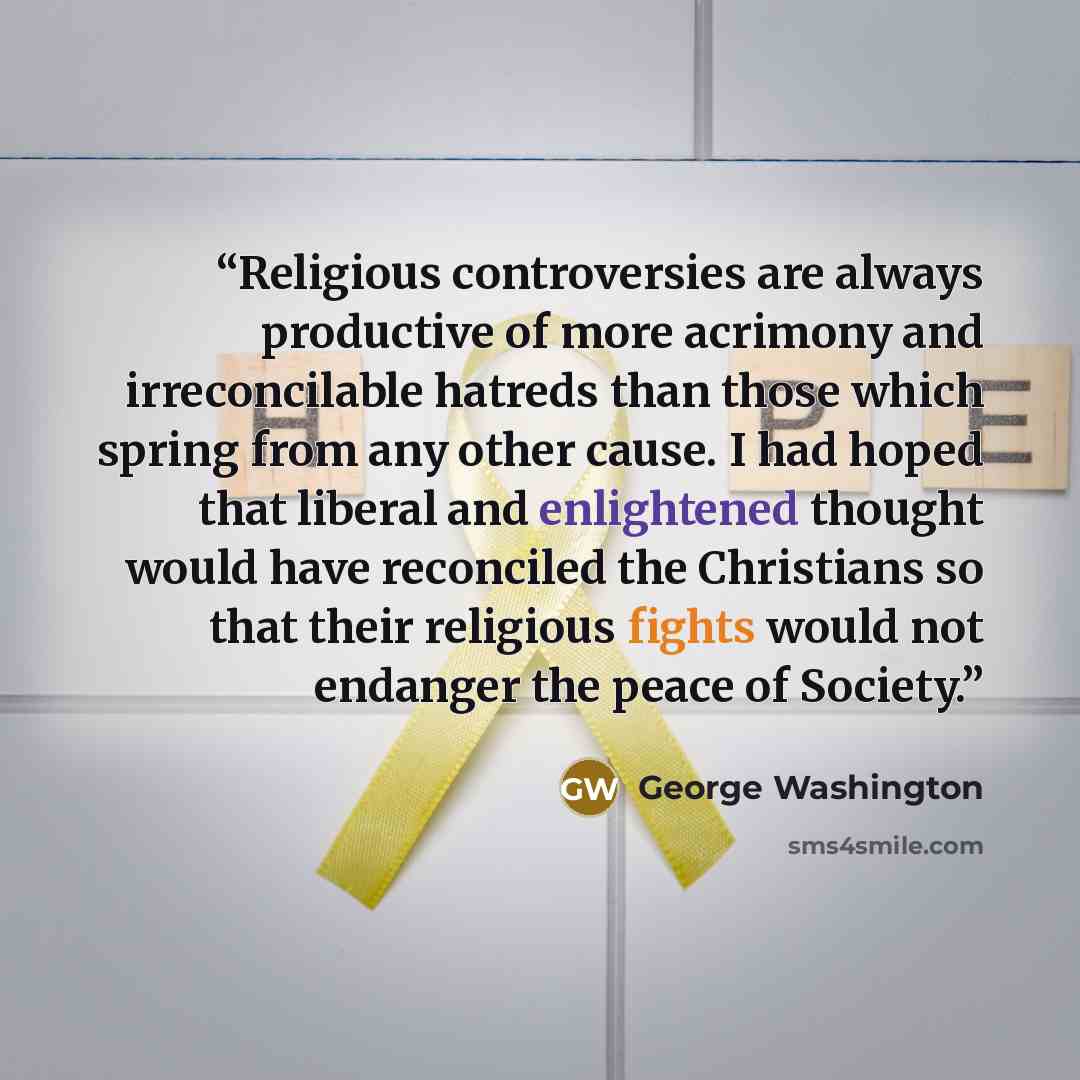 “Religious controversies are always productive of more acrimony and irreconcilable hatreds than those which spring from any other cause. I had hoped that liberal and enlightened thought would have reconciled the Christians so that their religious fights would not endanger the peace of Society.” quote by George Washington
