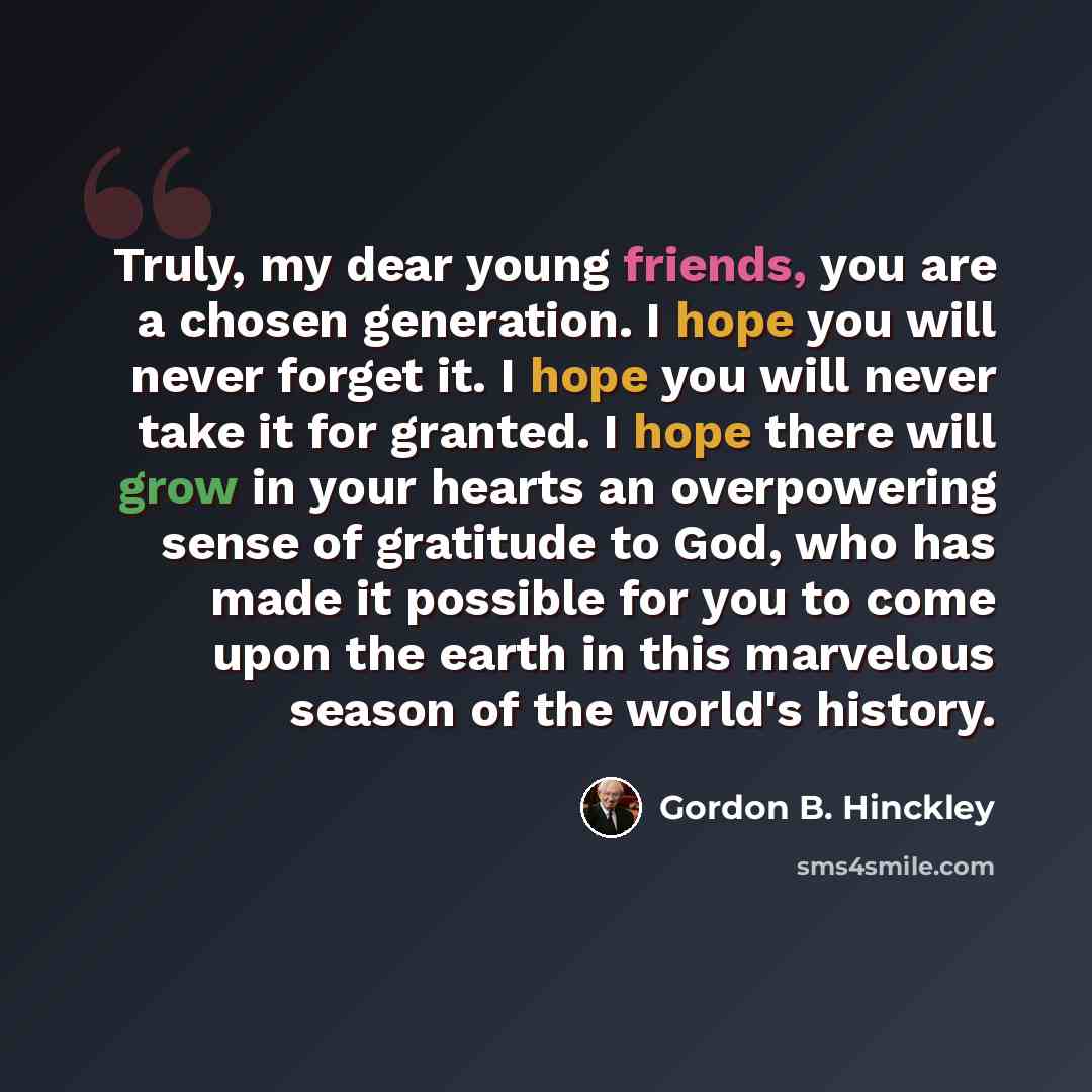 “Truly, my dear young friends, you are a chosen generation. I hope you will never forget it. I hope you will never take it for granted. I hope there will grow in your hearts an overpowering sense of gratitude to God, who has made it possible for you to come upon the earth in this marvelous season…” quote by Gordon B. Hinckley