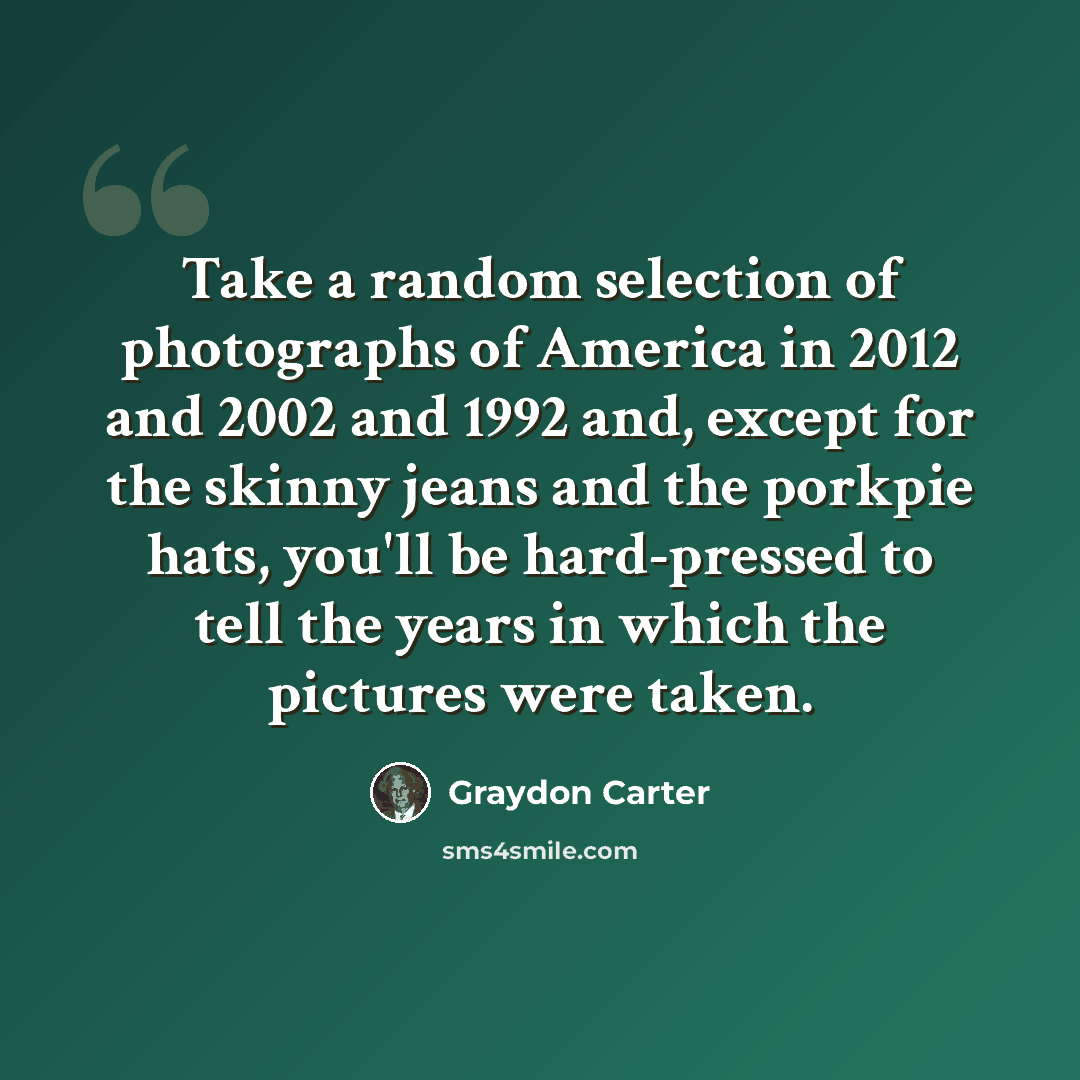 “Take a random selection of photographs of America in 2012 and 2002 and 1992 and, except for the skinny jeans and the porkpie hats, you'll be hard-pressed to tell the years in which the pictures were taken.” quote by Graydon Carter