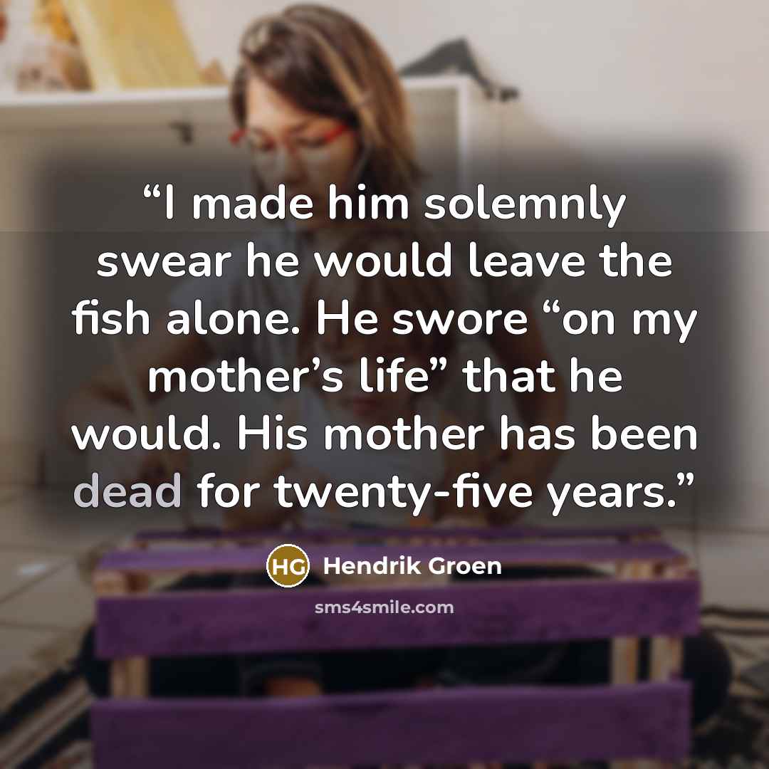 “I made him solemnly swear he would leave the fish alone. He swore “on my mother’s life” that he would. His mother has been dead for twenty-five years.” quote by Hendrik Groen