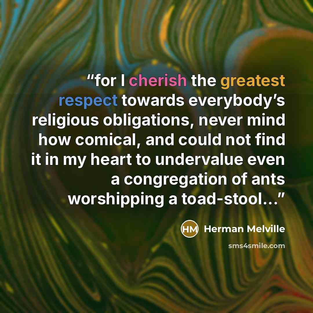 “for I cherish the greatest respect towards everybody’s religious obligations, never mind how comical, and could not find it in my heart to undervalue even a congregation of ants worshipping a toad-stool...” quote by Herman Melville