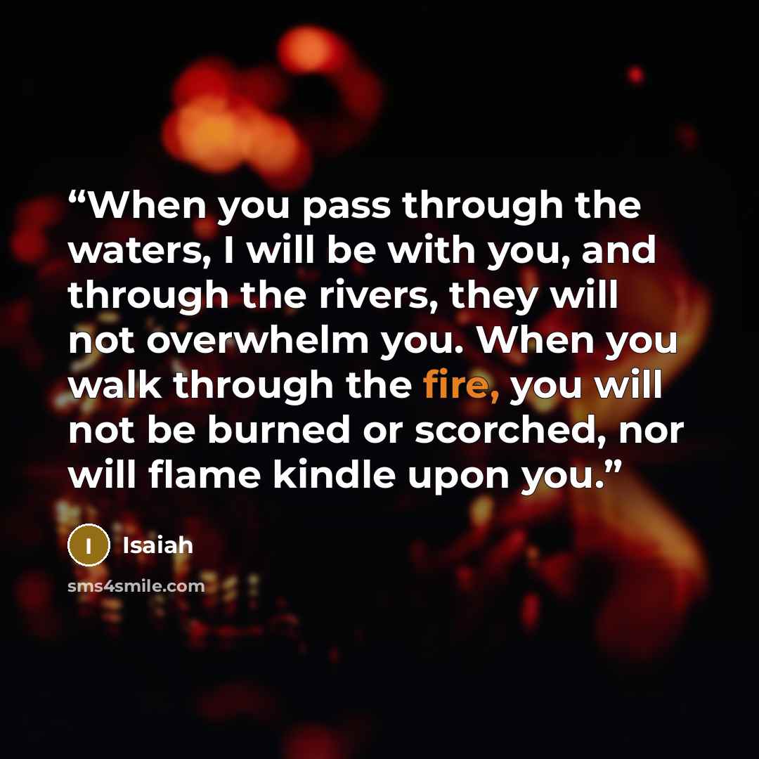 “When you pass through the waters, I will be with you, and through the rivers, they will not overwhelm you. When you walk through the fire, you will not be burned or scorched, nor will flame kindle upon you.” quote by Isaiah