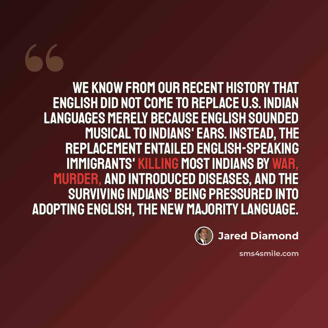 “We know from our recent history that English did not come to replace U.S. Indian languages merely because English sounded musical to Indians' ears. Instead, the replacement entailed English-speaking immigrants' killing most Indians by war, murder, and introduced diseases, and the surviving…” quote by Jared Diamond
