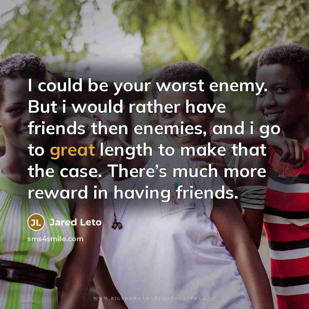 “I could be your worst enemy. But i would rather have friends then enemies, and i go to great length to make that the case. There’s much more reward in having friends.” quote by Jared Leto