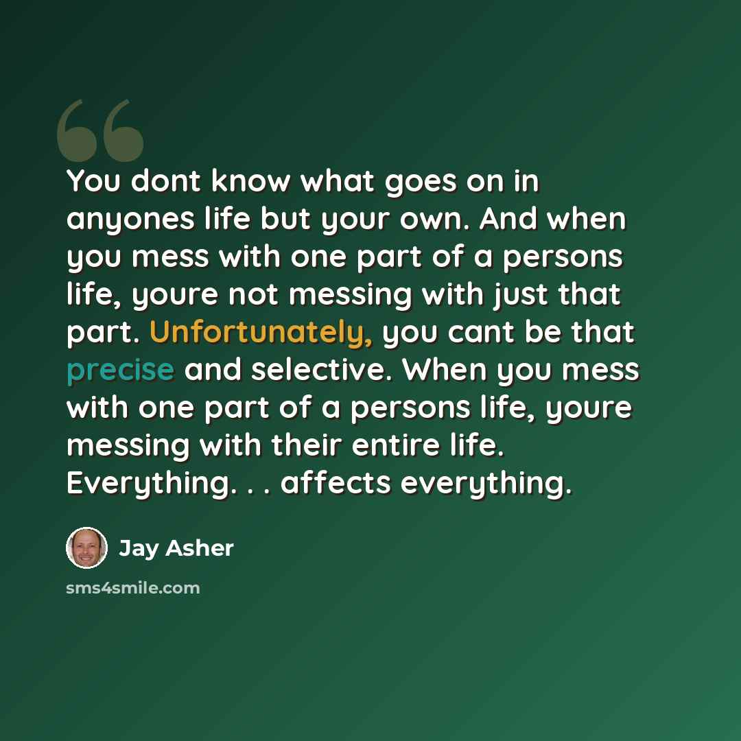 “You dont know what goes on in anyones life but your own. And when you mess with one part of a persons life, youre not messing with just that part. Unfortunately, you cant be that precise and selective. When you mess with one part of a persons life, youre messing with their entire life. Everything…” quote by Jay Asher