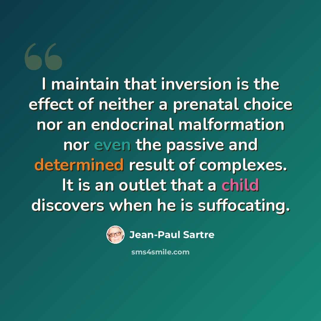 “I maintain that inversion is the effect of neither a prenatal choice nor an endocrinal malformation nor even the passive and determined result of complexes. It is an outlet that a child discovers when he is suffocating.” quote by Jean-Paul Sartre