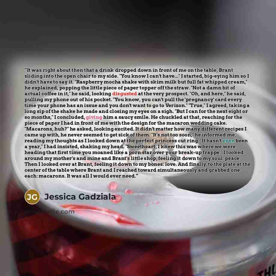 “It was right about then that a drink dropped down in front of me on the table, Brant sliding into the open chair to my side. "You know I can't have..." I started, big-eying him so I didn't have to say it. "Raspberry mocha shake with skim milk but full fat whipped cream," he explained, popping the…” quote by Jessica Gadziala