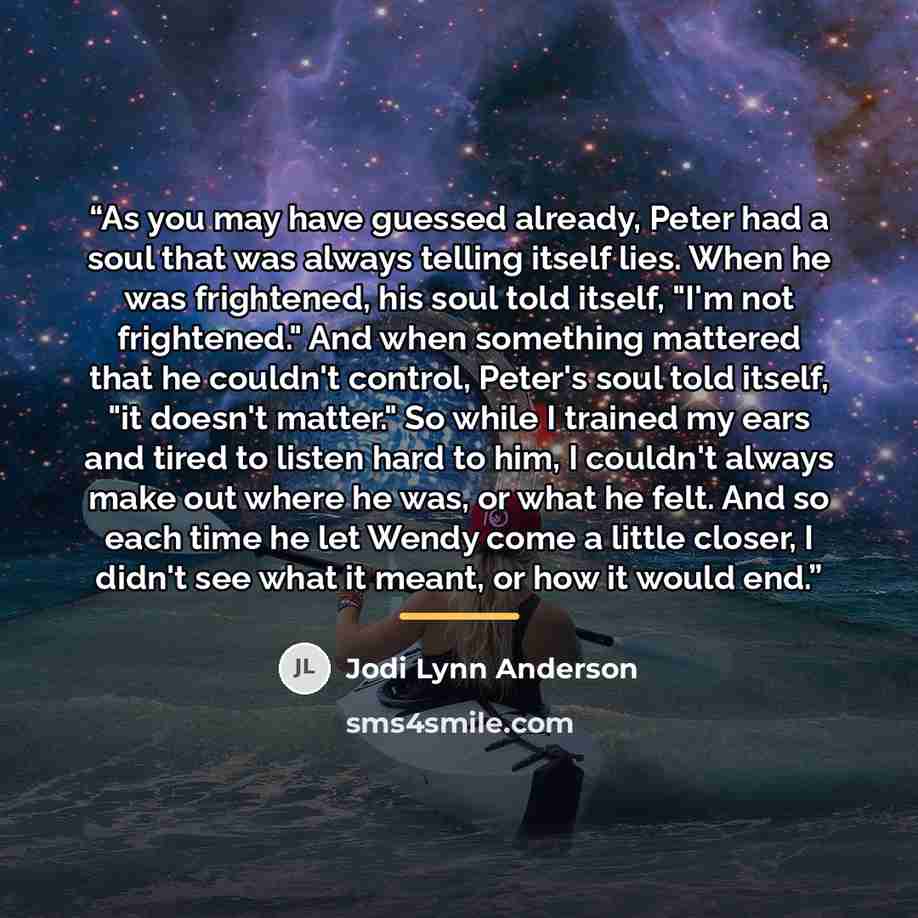 “As you may have guessed already, Peter had a soul that was always telling itself lies. When he was frightened, his soul told itself, "I'm not frightened." And when something mattered that he couldn't control, Peter's soul told itself, "it doesn't matter." So while I trained my ears and tired to…” quote by Jodi Lynn Anderson
