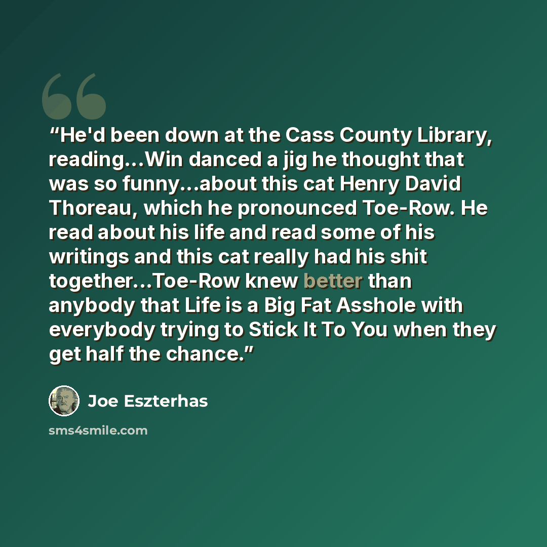 “He'd been down at the Cass County Library, reading...Win danced a jig he thought that was so funny...about this cat Henry David Thoreau, which he pronounced Toe-Row. He read about his life and read some of his writings and this cat really had his shit together...Toe-Row knew better than anybody…” quote by Joe Eszterhas