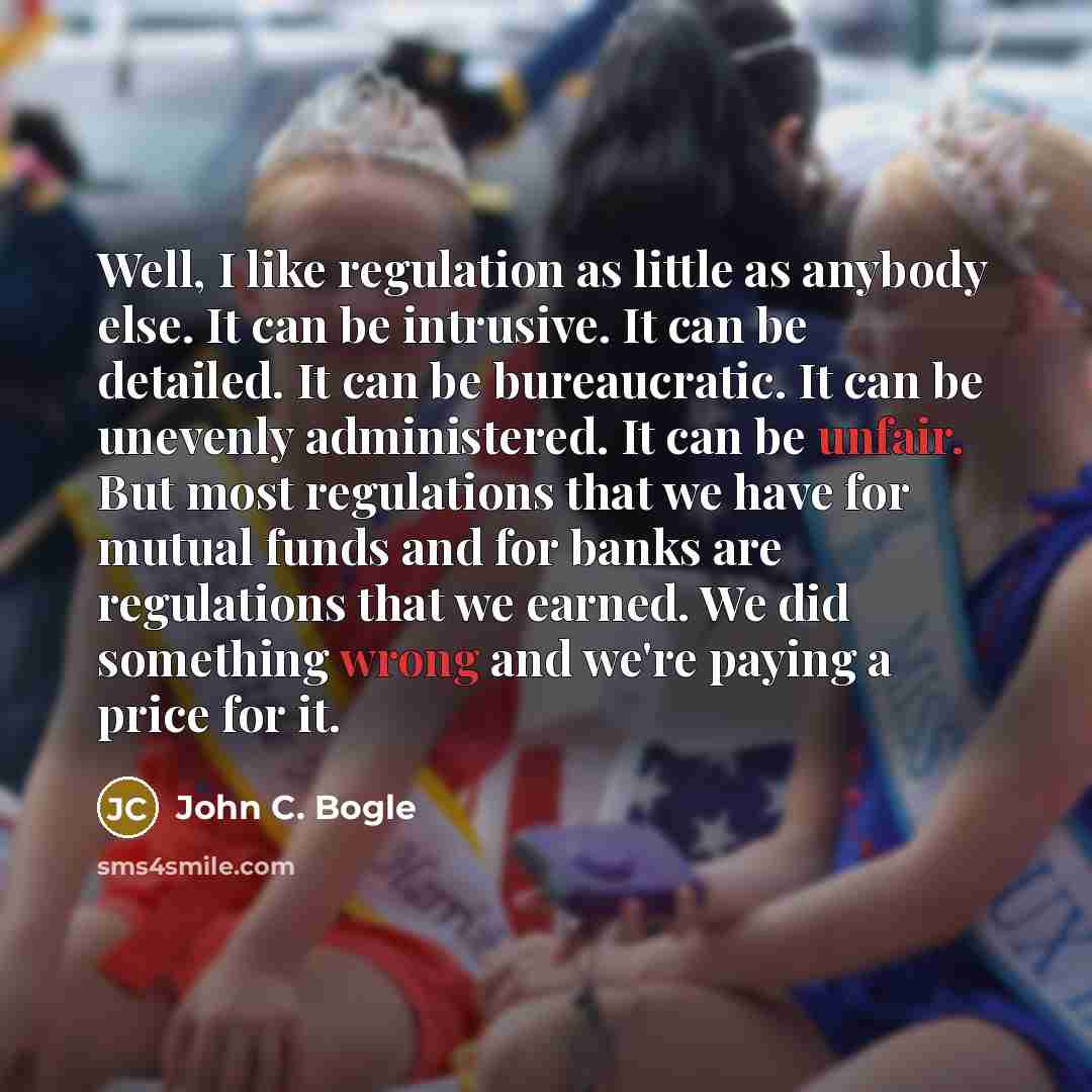 “Well, I like regulation as little as anybody else. It can be intrusive. It can be detailed. It can be bureaucratic. It can be unevenly administered. It can be unfair. But most regulations that we have for mutual funds and for banks are regulations that we earned. We did something wrong and we're…” quote by John C. Bogle