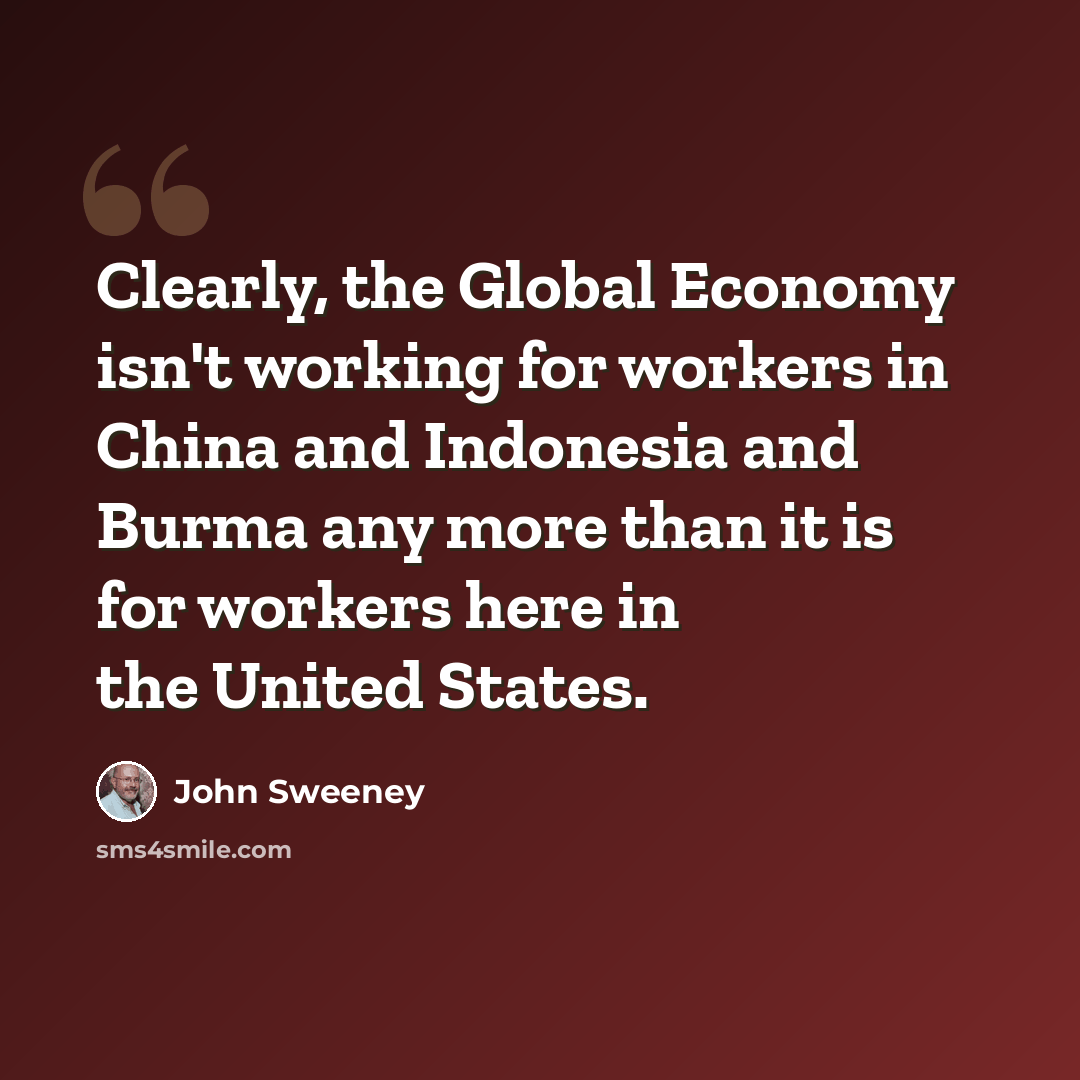 “Clearly, the Global Economy isn't working for workers in China and Indonesia and Burma any more than it is for workers here in the United States.” quote by John Sweeney
