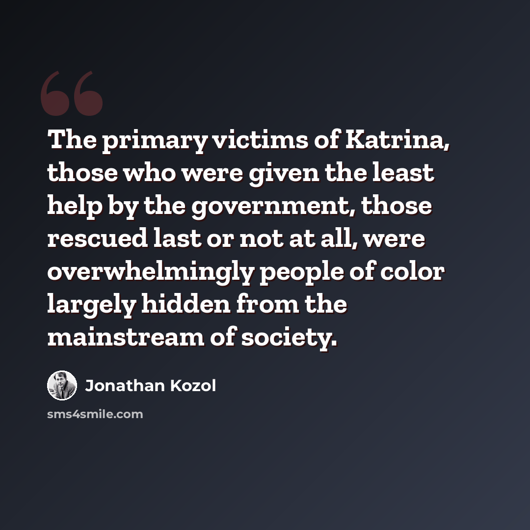 “The primary victims of Katrina, those who were given the least help by the government, those rescued last or not at all, were overwhelmingly people of color largely hidden from the mainstream of society.” quote by Jonathan Kozol