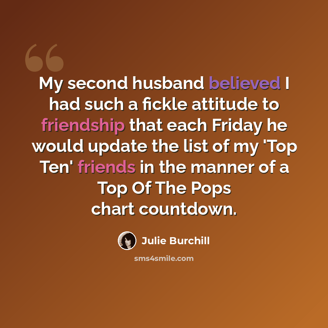 “My second husband believed I had such a fickle attitude to friendship that each Friday he would update the list of my 'Top Ten' friends in the manner of a Top Of The Pops chart countdown.” quote by Julie Burchill