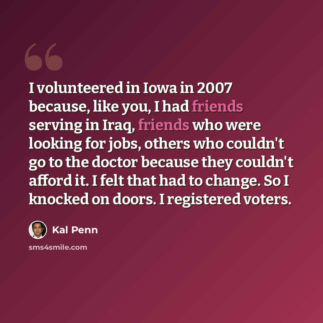 “I volunteered in Iowa in 2007 because, like you, I had friends serving in Iraq, friends who were looking for jobs, others who couldn't go to the doctor because they couldn't afford it. I felt that had to change. So I knocked on doors. I registered voters.” quote by Kal Penn