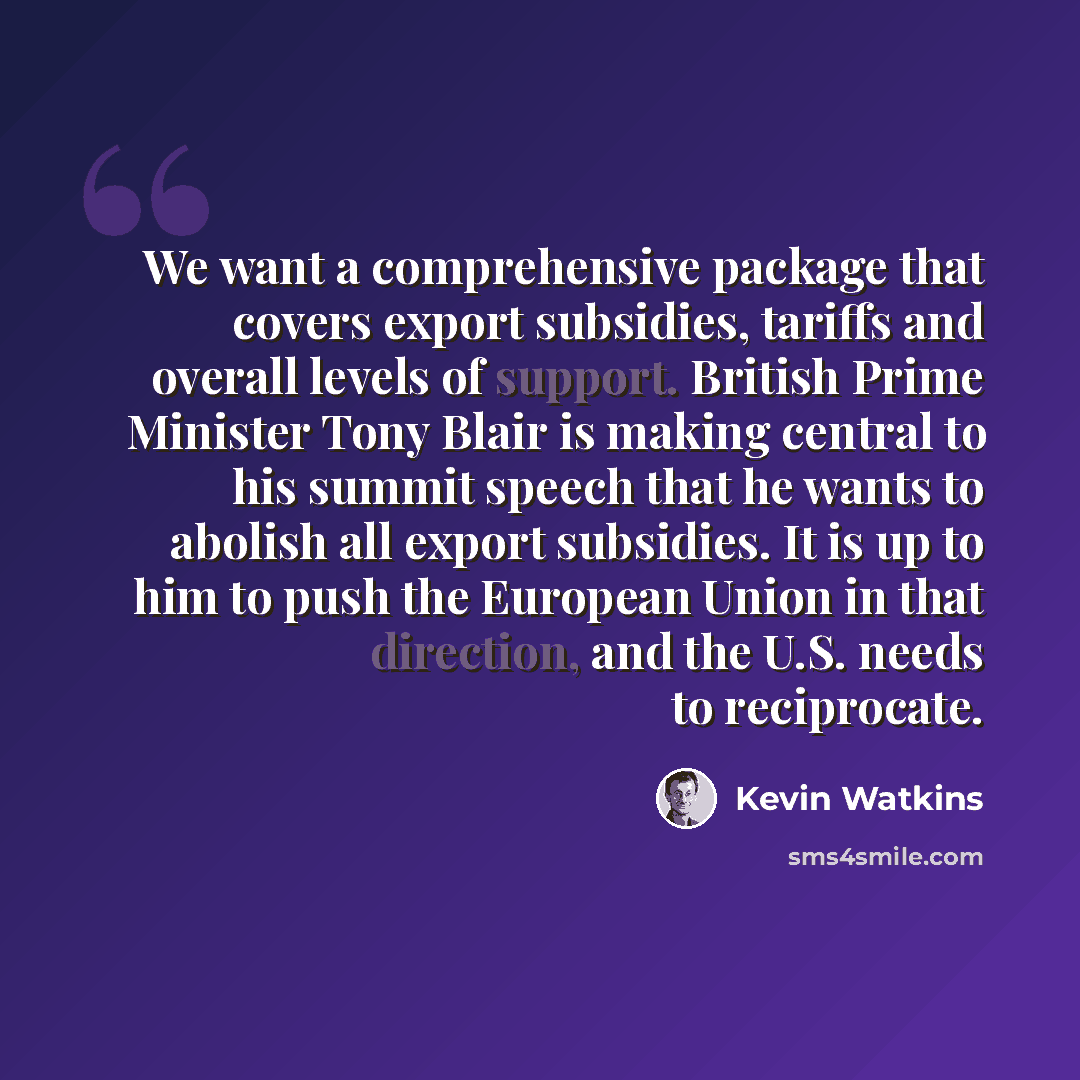 “We want a comprehensive package that covers export subsidies, tariffs and overall levels of support. British Prime Minister Tony Blair is making central to his summit speech that he wants to abolish all export subsidies. It is up to him to push the European Union in that direction, and the U.S…” quote by Kevin Watkins