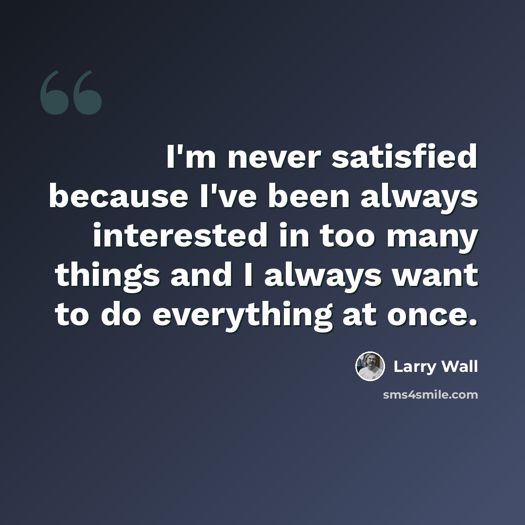 “I'm never satisfied because I've been always interested in too many things and I always want to do everything at once.” quote by Larry Wall
