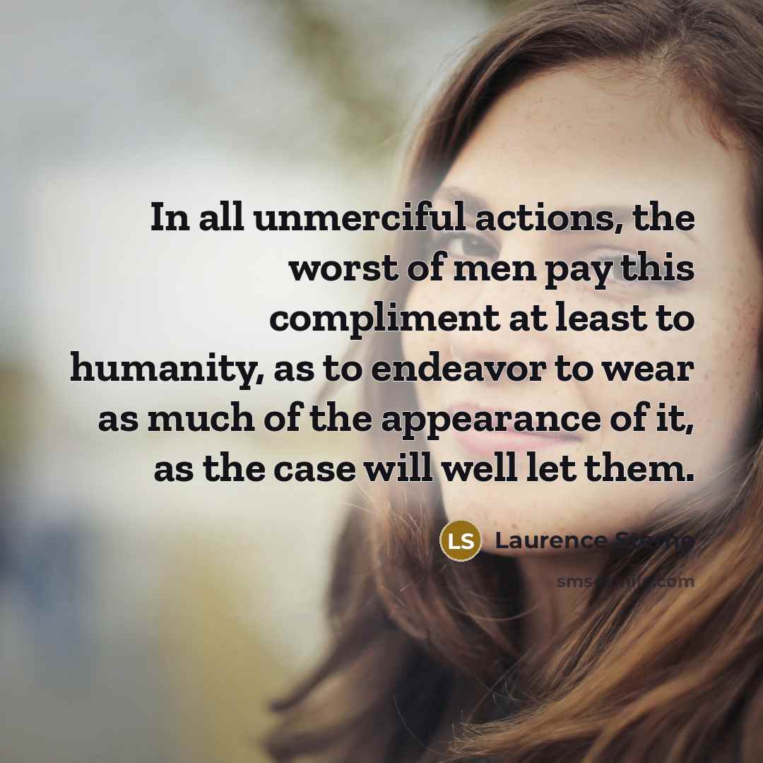 “In all unmerciful actions, the worst of men pay this compliment at least to humanity, as to endeavor to wear as much of the appearance of it, as the case will well let them.” quote by Laurence Sterne