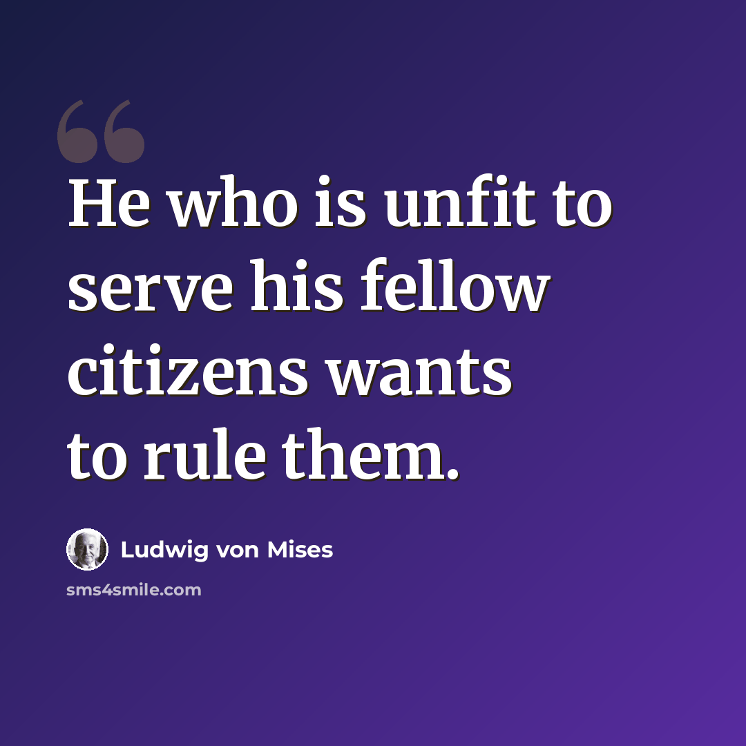 “He who is unfit to serve his fellow citizens wants to rule them.” quote by Ludwig von Mises