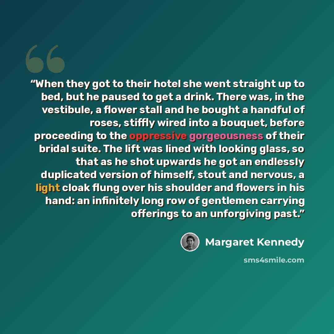 “When they got to their hotel she went straight up to bed, but he paused to get a drink. There was, in the vestibule, a flower stall and he bought a handful of roses, stiffly wired into a bouquet, before proceeding to the oppressive gorgeousness of their bridal suite. The lift was lined with…” quote by Margaret Kennedy
