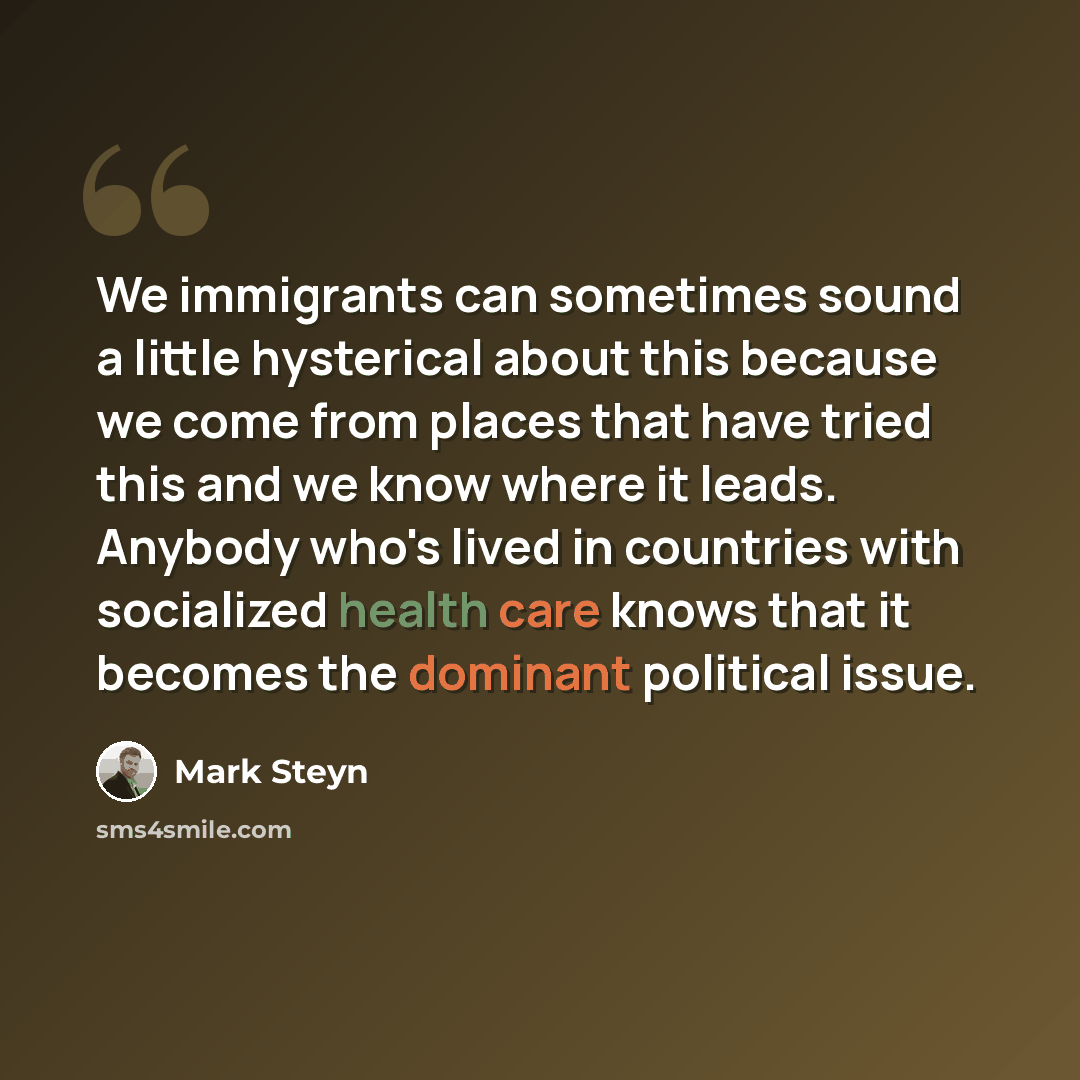 “We immigrants can sometimes sound a little hysterical about this because we come from places that have tried this and we know where it leads. Anybody who's lived in countries with socialized health care knows that it becomes the dominant political issue.” quote by Mark Steyn