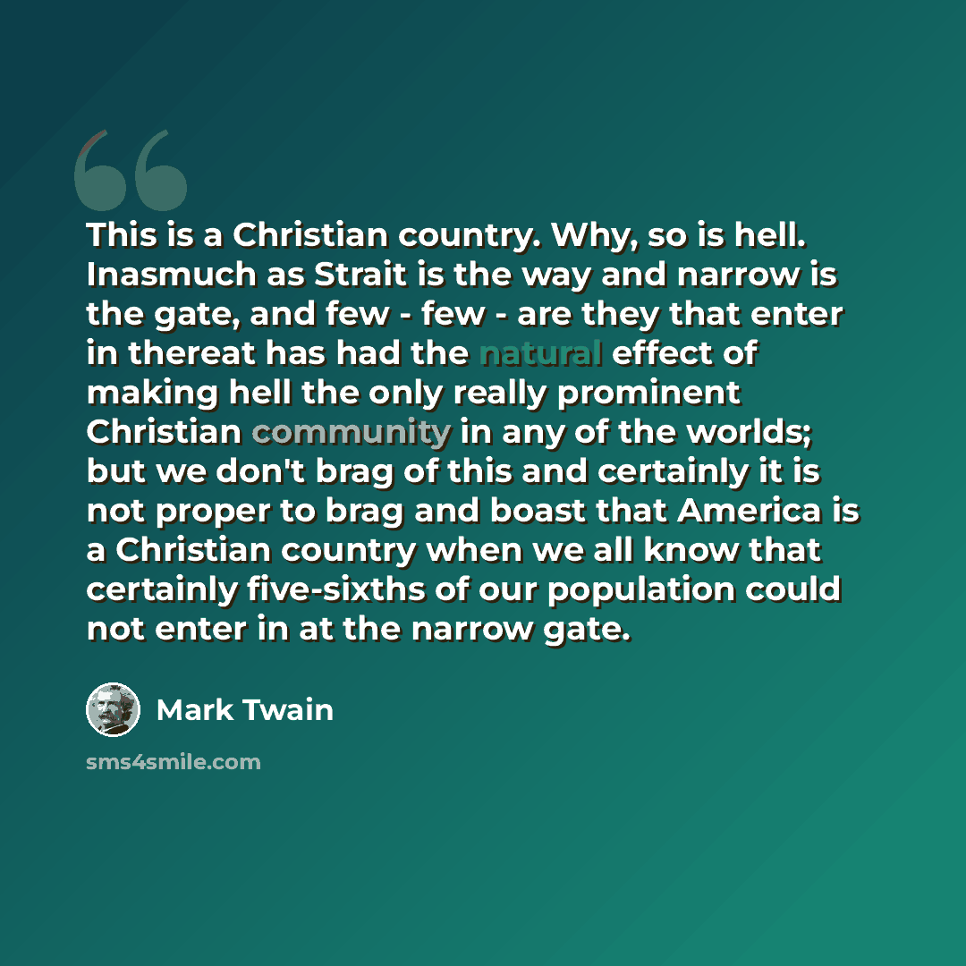 “This is a Christian country. Why, so is hell. Inasmuch as Strait is the way and narrow is the gate, and few - few - are they that enter in thereat has had the natural effect of making hell the only really prominent Christian community in any of the worlds; but we don't brag of this and certainly…” quote by Mark Twain