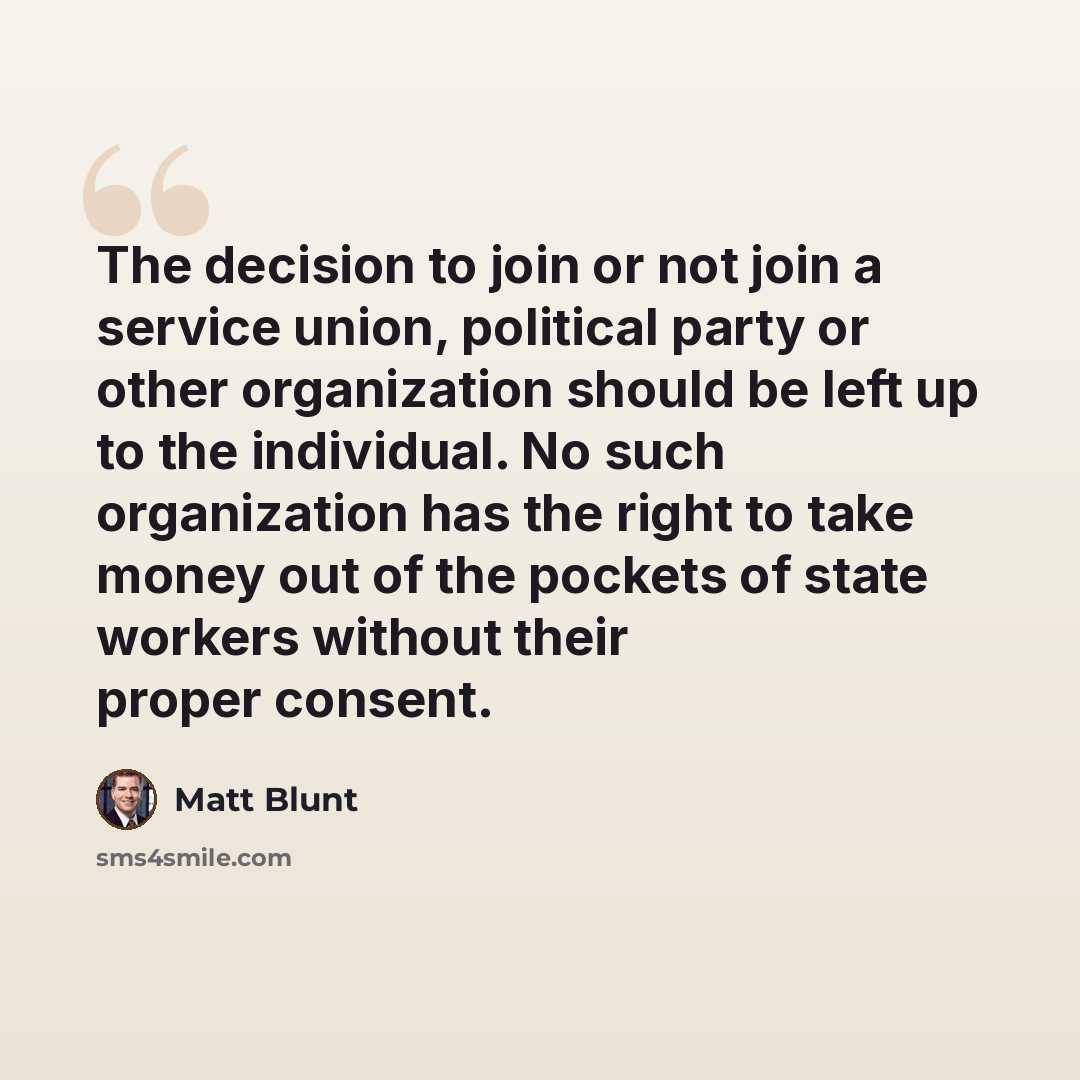 “The decision to join or not join a service union, political party or other organization should be left up to the individual. No such organization has the right to take money out of the pockets of state workers without their proper consent.” quote by Matt Blunt