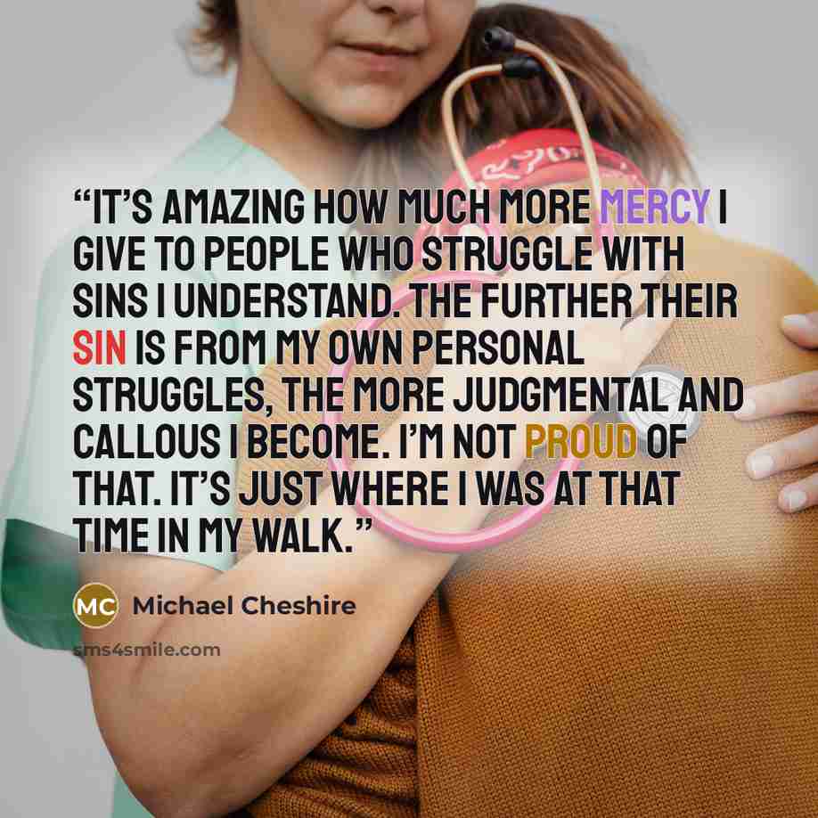“It’s amazing how much more mercy I give to people who struggle with sins I understand. The further their sin is from my own personal struggles, the more judgmental and callous I become. I’m not proud of that. It’s just where I was at that time in my walk.” quote by Michael Cheshire