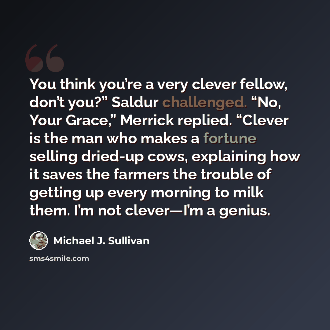 “You think you’re a very clever fellow, don’t you?” Saldur challenged. “No, Your Grace,” Merrick replied. “Clever is the man who makes a fortune selling dried-up cows, explaining how it saves the farmers the trouble of getting up every morning to milk them. I’m not clever—I’m a genius.” quote by Michael J. Sullivan