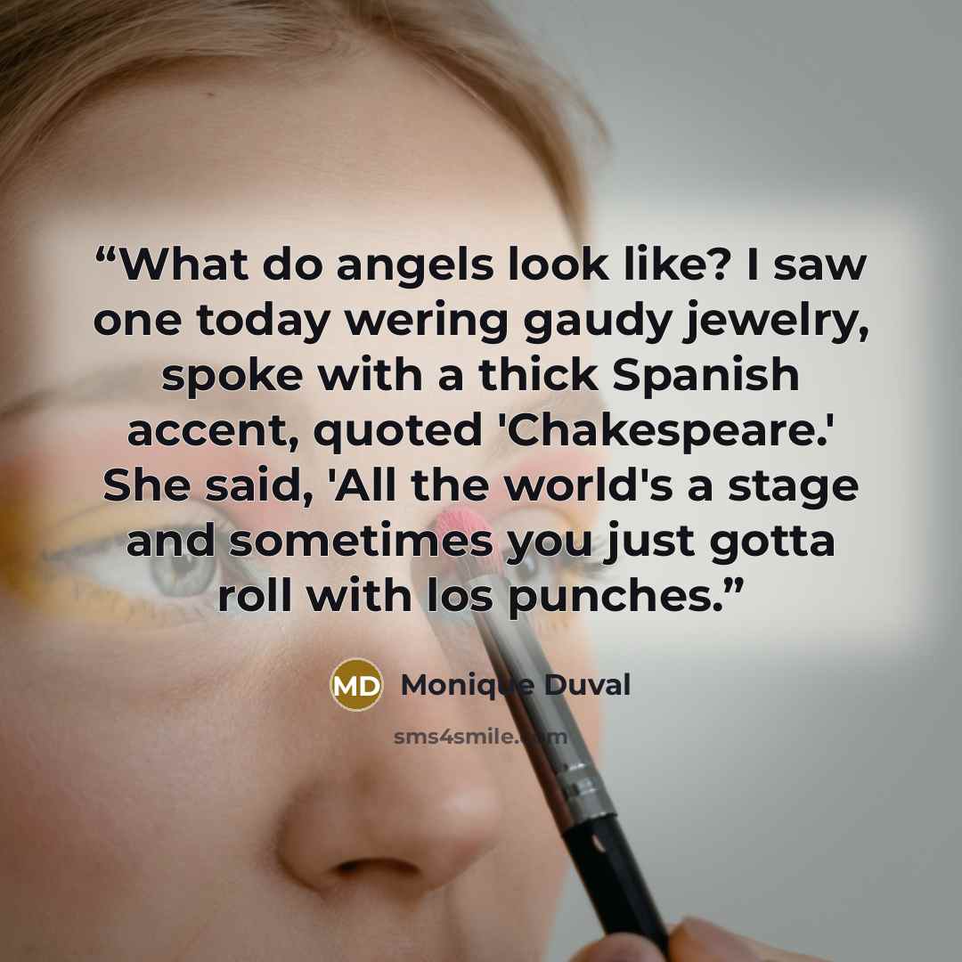“What do angels look like? I saw one today wering gaudy jewelry, spoke with a thick Spanish accent, quoted 'Chakespeare.' She said, 'All the world's a stage and sometimes you just gotta roll with los punches.” quote by Monique Duval