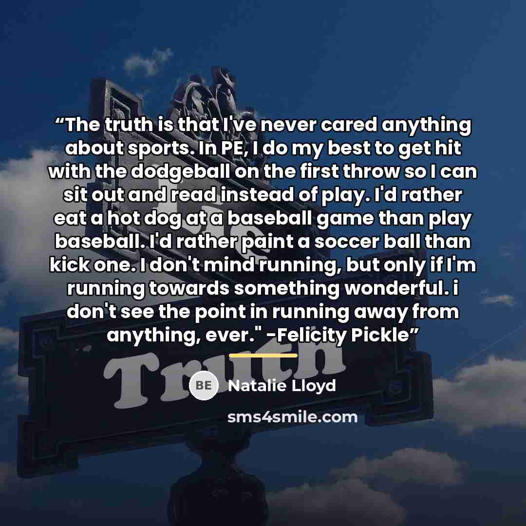 “The truth is that I've never cared anything about sports. In PE, I do my best to get hit with the dodgeball on the first throw so I can sit out and read instead of play. I'd rather eat a hot dog at a baseball game than play baseball. I'd rather paint a soccer ball than kick one. I don't mind…” quote by Natalie Lloyd
