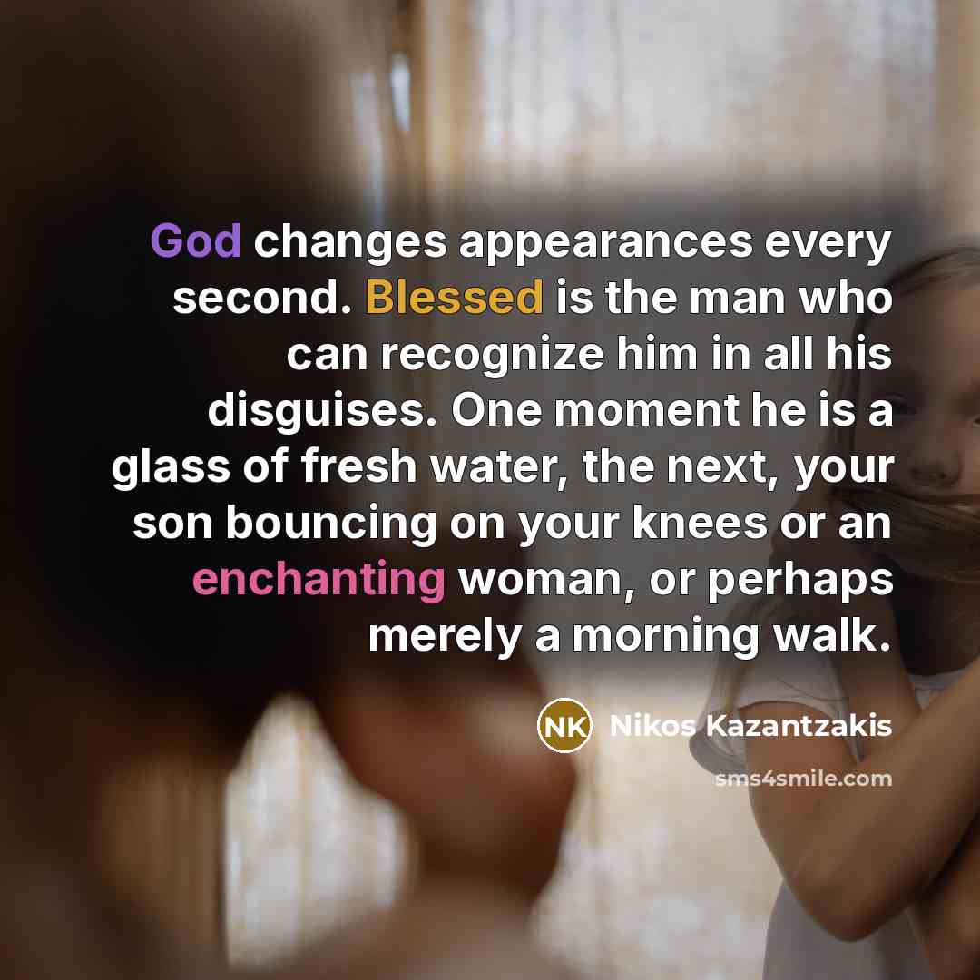 “God changes appearances every second. Blessed is the man who can recognize him in all his disguises. One moment he is a glass of fresh water, the next, your son bouncing on your knees or an enchanting woman, or perhaps merely a morning walk.” quote by Nikos Kazantzakis