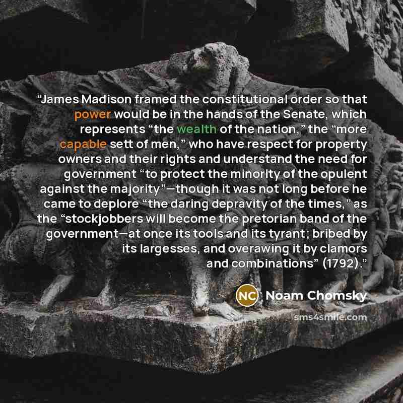 “James Madison framed the constitutional order so that power would be in the hands of the Senate, which represents “the wealth of the nation,” the “more capable sett of men,” who have respect for property owners and their rights and understand the need for government “to protect the minority of the…” quote by Noam Chomsky