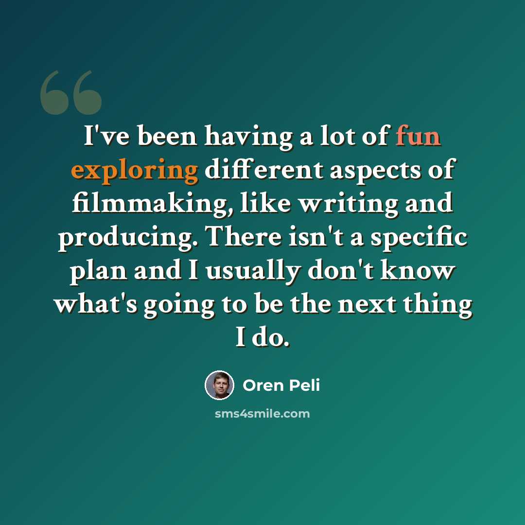 “I've been having a lot of fun exploring different aspects of filmmaking, like writing and producing. There isn't a specific plan and I usually don't know what's going to be the next thing I do.” quote by Oren Peli