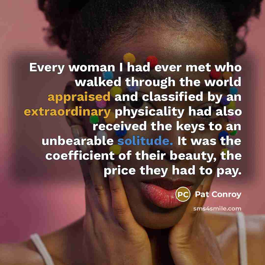 “Every woman I had ever met who walked through the world appraised and classified by an extraordinary physicality had also received the keys to an unbearable solitude. It was the coefficient of their beauty, the price they had to pay.” quote by Pat Conroy