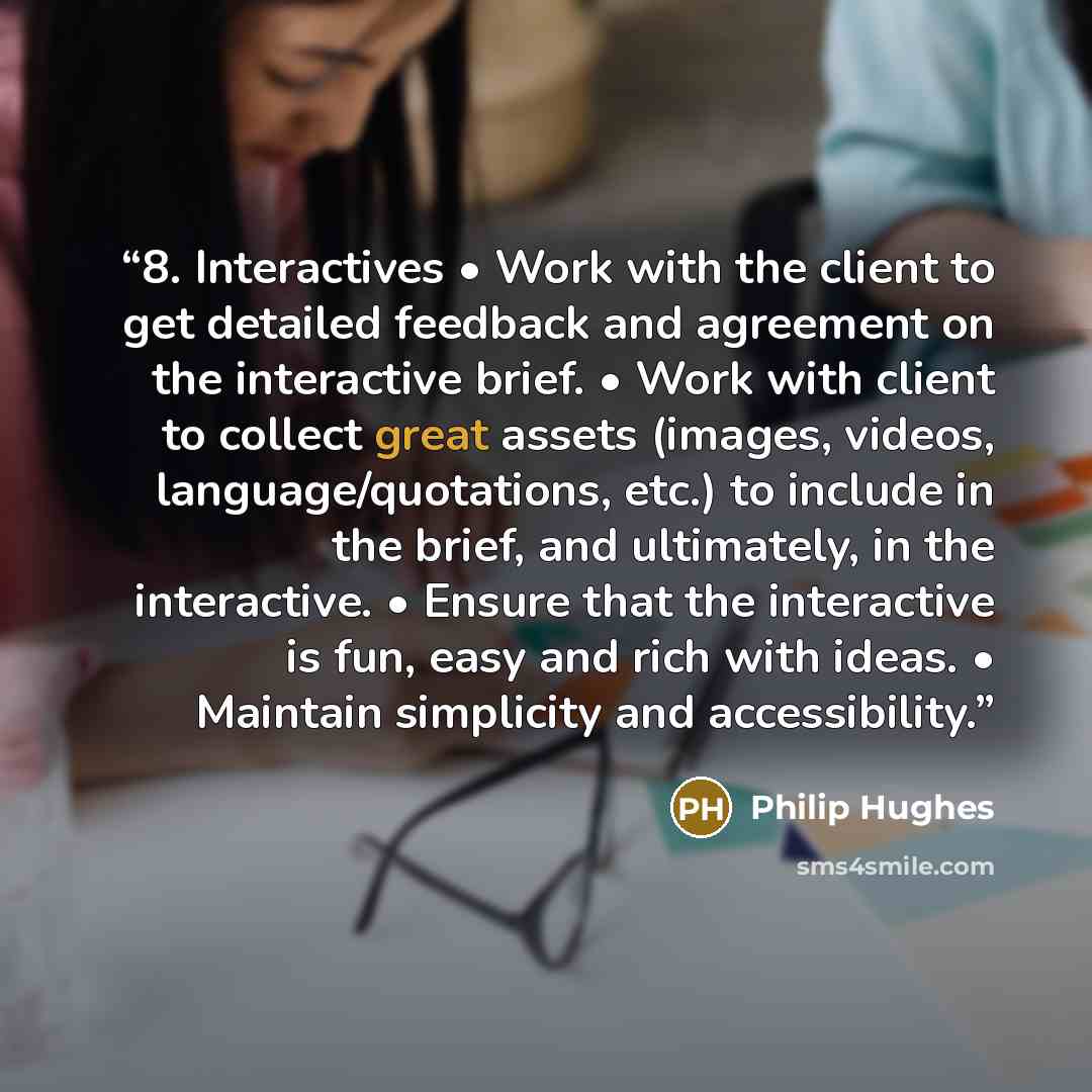 “8. Interactives • Work with the client to get detailed feedback and agreement on the interactive brief. • Work with client to collect great assets (images, videos, language/quotations, etc.) to include in the brief, and ultimately, in the interactive. • Ensure that the interactive is fun, easy and…” quote by Philip Hughes
