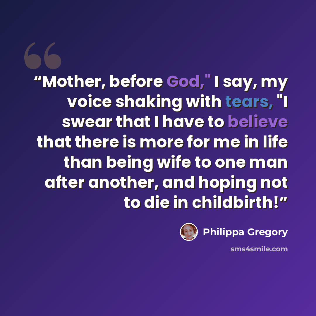 “Mother, before God," I say, my voice shaking with tears, "I swear that I have to believe that there is more for me in life than being wife to one man after another, and hoping not to die in childbirth!” quote by Philippa Gregory