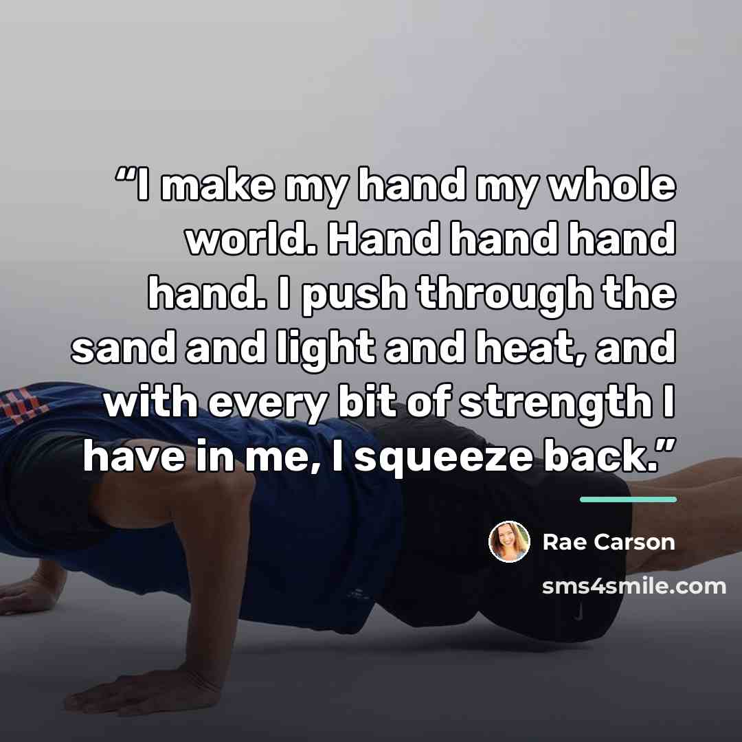 “I make my hand my whole world. Hand hand hand hand. I push through the sand and light and heat, and with every bit of strength I have in me, I squeeze back.” quote by Rae Carson