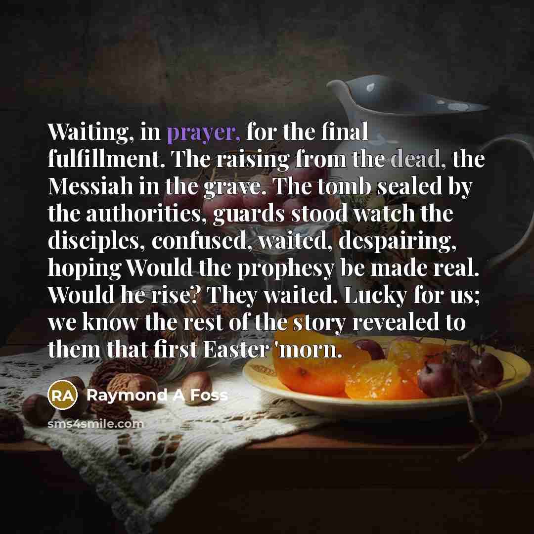 “Waiting, in prayer, for the final fulfillment. The raising from the dead, the Messiah in the grave. The tomb sealed by the authorities, guards stood watch the disciples, confused, waited, despairing, hoping Would the prophesy be made real. Would he rise? They waited. Lucky for us; we know the rest…” quote by Raymond A Foss