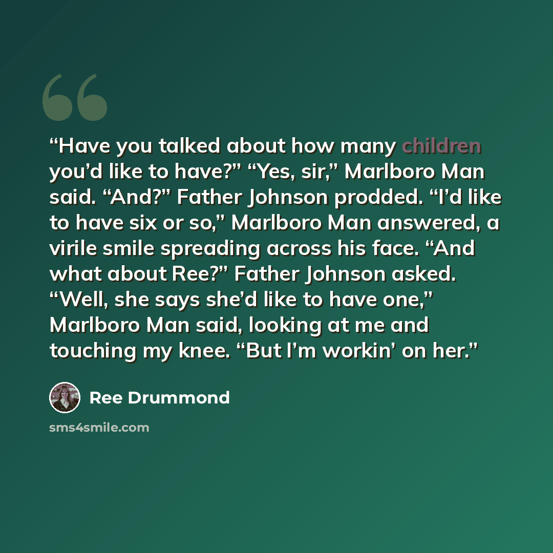“Have you talked about how many children you’d like to have?” “Yes, sir,” Marlboro Man said. “And?” Father Johnson prodded. “I’d like to have six or so,” Marlboro Man answered, a virile smile spreading across his face. “And what about Ree?” Father Johnson asked. “Well, she says she’d like to have…” quote by Ree Drummond