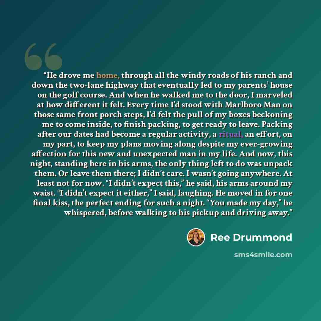 “He drove me home, through all the windy roads of his ranch and down the two-lane highway that eventually led to my parents’ house on the golf course. And when he walked me to the door, I marveled at how different it felt. Every time I’d stood with Marlboro Man on those same front porch steps, I’d…” quote by Ree Drummond