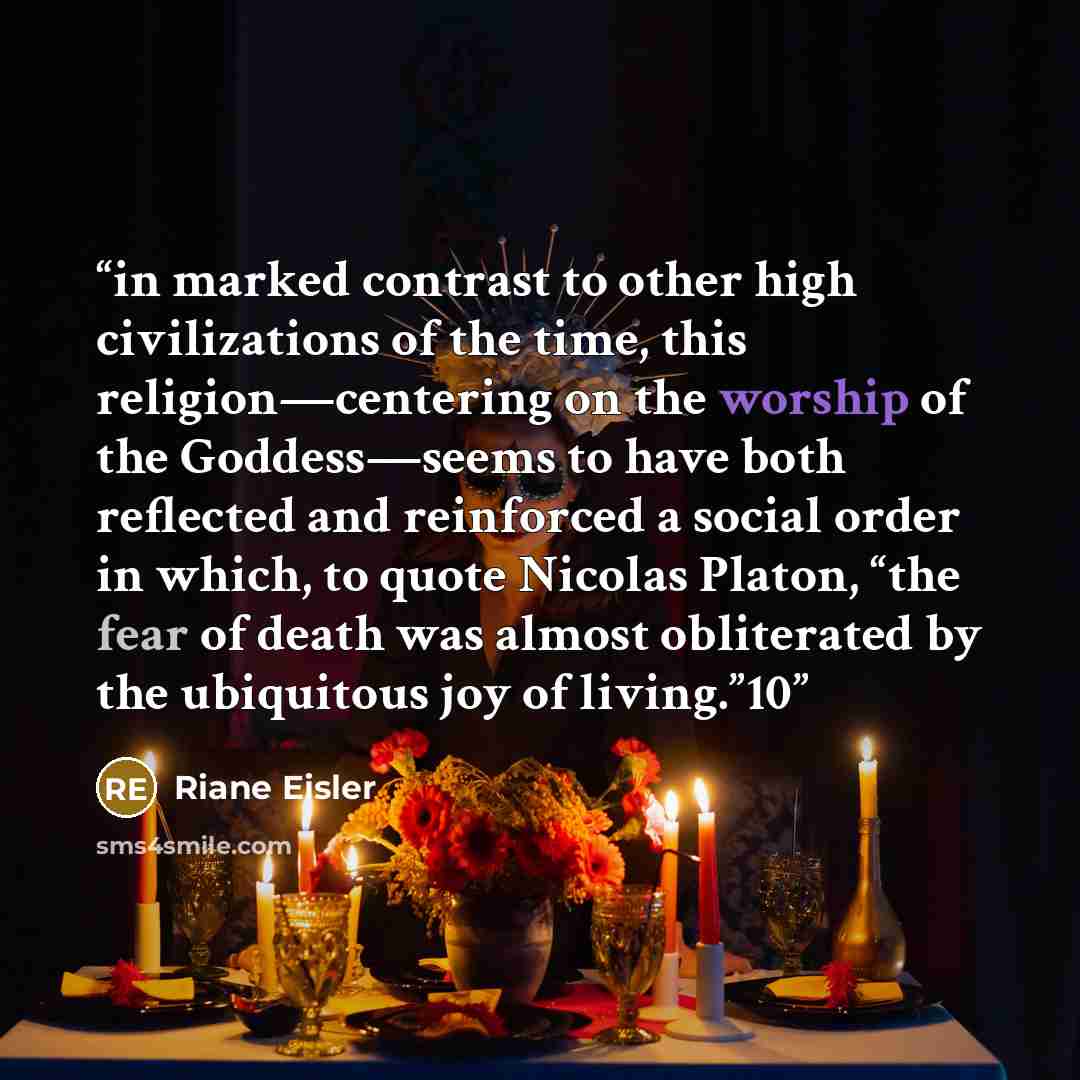 “in marked contrast to other high civilizations of the time, this religion—centering on the worship of the Goddess—seems to have both reflected and reinforced a social order in which, to quote Nicolas Platon, “the fear of death was almost obliterated by the ubiquitous joy of living.”10” quote by Riane Eisler