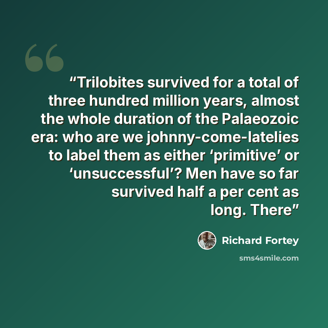 “Trilobites survived for a total of three hundred million years, almost the whole duration of the Palaeozoic era: who are we johnny-come-latelies to label them as either ‘primitive’ or ‘unsuccessful’? Men have so far survived half a per cent as long. There” quote by Richard Fortey