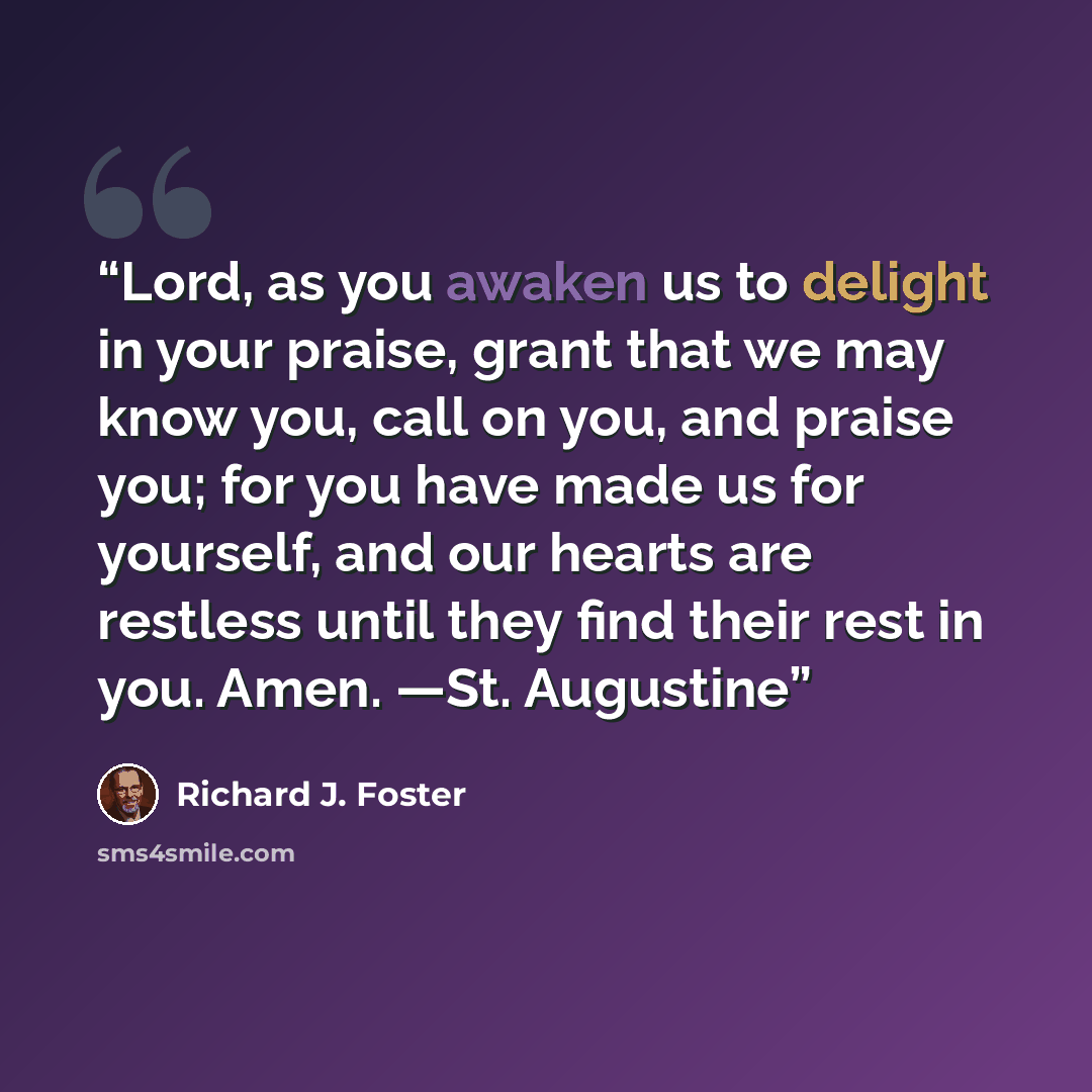 “Lord, as you awaken us to delight in your praise, grant that we may know you, call on you, and praise you; for you have made us for yourself, and our hearts are restless until they find their rest in you. Amen. —St. Augustine” quote by Richard J. Foster