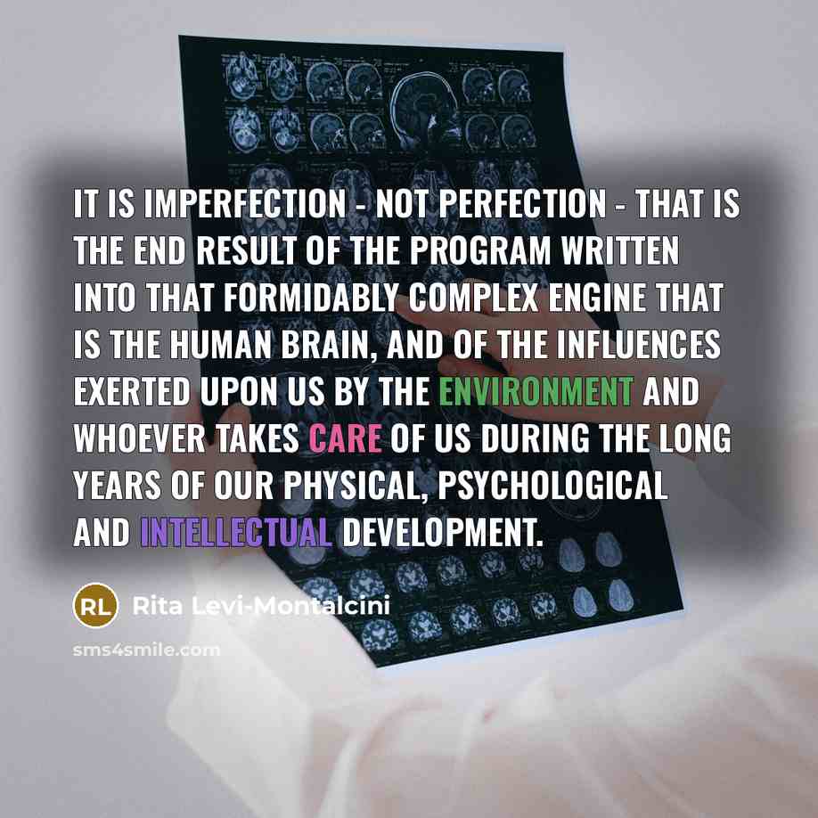 “It is imperfection - not perfection - that is the end result of the program written into that formidably complex engine that is the human brain, and of the influences exerted upon us by the environment and whoever takes care of us during the long years of our physical, psychological and…” quote by Rita Levi-Montalcini