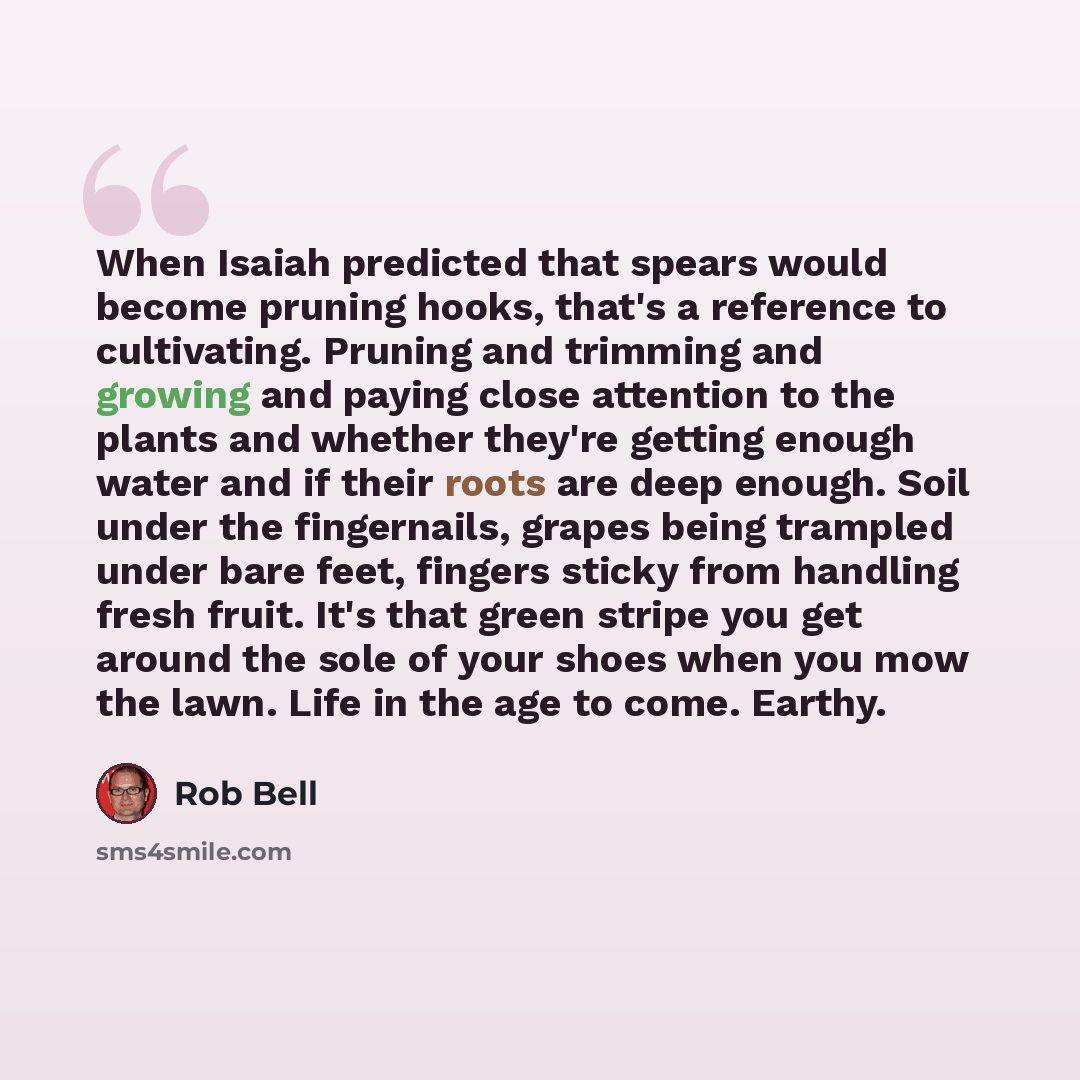 “When Isaiah predicted that spears would become pruning hooks, that's a reference to cultivating. Pruning and trimming and growing and paying close attention to the plants and whether they're getting enough water and if their roots are deep enough. Soil under the fingernails, grapes being trampled…” quote by Rob Bell