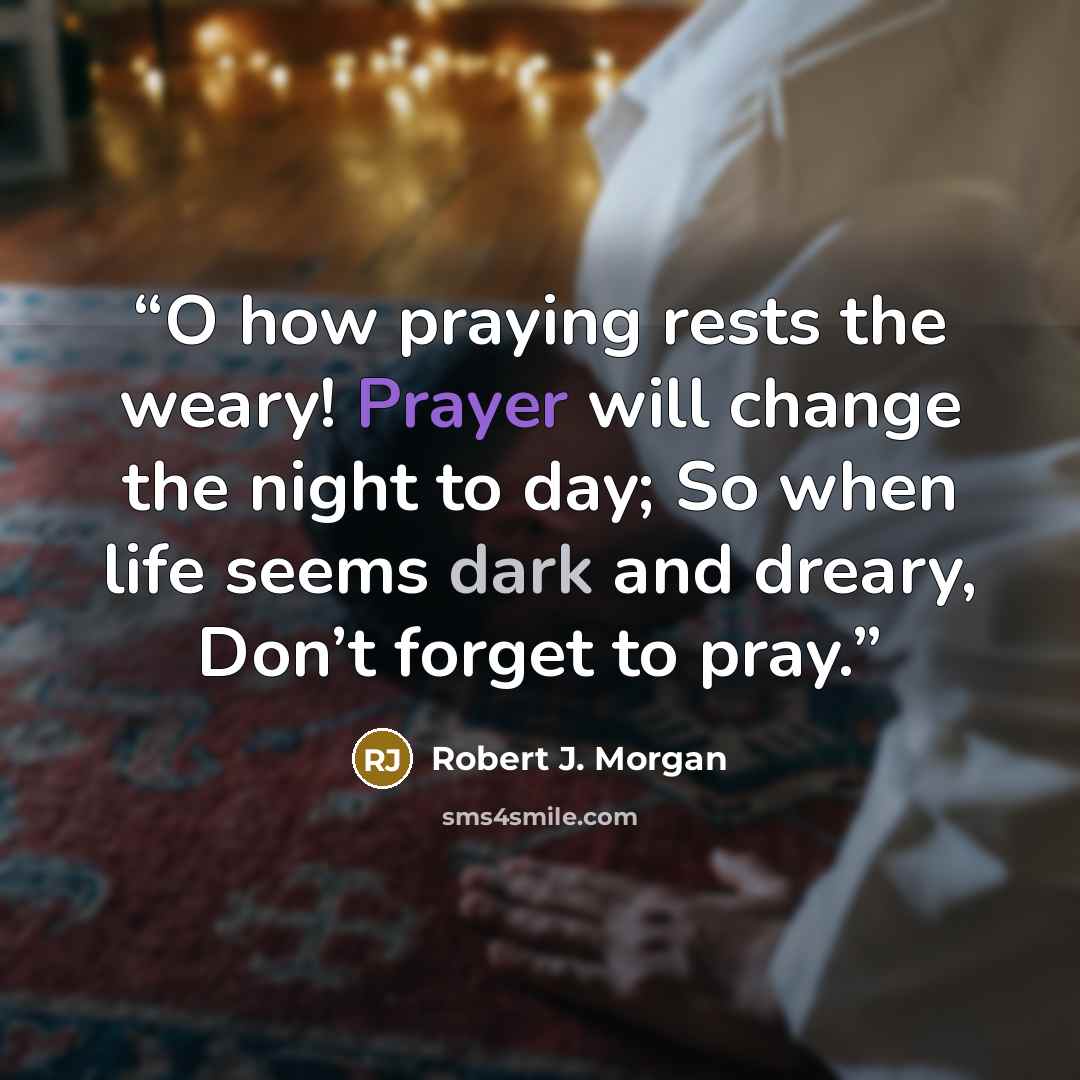 “O how praying rests the weary! Prayer will change the night to day; So when life seems dark and dreary, Don’t forget to pray.” quote by Robert J. Morgan
