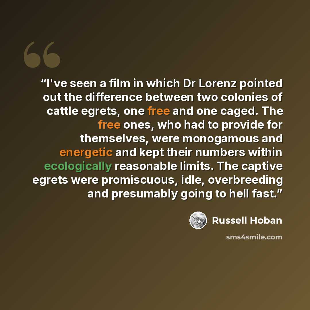 “I've seen a film in which Dr Lorenz pointed out the difference between two colonies of cattle egrets, one free and one caged. The free ones, who had to provide for themselves, were monogamous and energetic and kept their numbers within ecologically reasonable limits. The captive egrets were…” quote by Russell Hoban